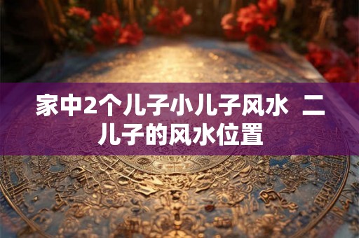 家中2个儿子小儿子风水  二儿子的风水位置