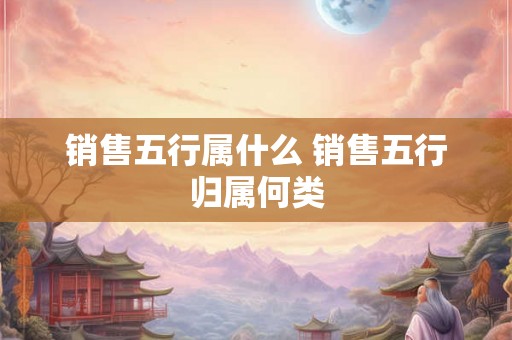 销售五行属什么 销售五行归属何类 销售五行属什么 销售五行归属何类