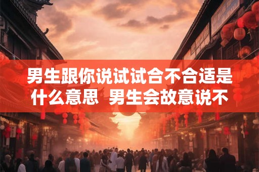 男生跟你说试试合不合适是什么意思 男生会故意说不合适吗 男生跟你说试试合不合适是什么意思 男生会故意说不合适吗