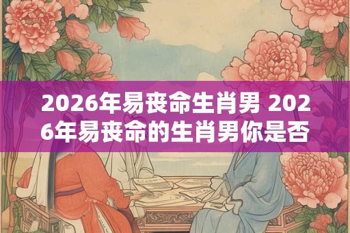 2026年易丧命生肖男 2026年易丧命的生肖男你是否属于其中 2026年易丧命生肖男 2026年易丧命的生肖男你是否属于其中