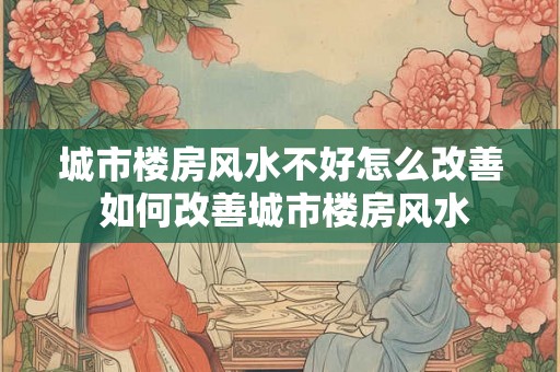 城市楼房风水不好怎么改善 如何改善城市楼房风水