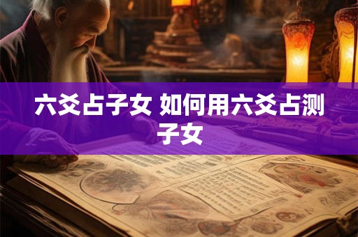 六爻占子女 如何用六爻占测子女 六爻占子女 如何用六爻占测子女