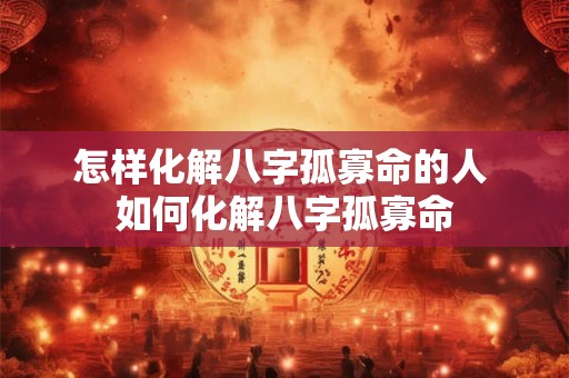 怎样化解八字孤寡命的人 如何化解八字孤寡命