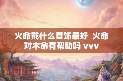 火命戴什么首饰最好  火命对木命有帮助吗 vvv