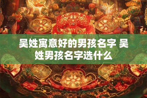 吴姓寓意好的男孩名字 吴姓男孩名字选什么 吴姓寓意好的男孩名字 吴姓男孩名字选什么