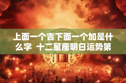上面一个吉下面一个加是什么字 十二星座明日运势第一星座 上面一个吉下面一个加是什么字 十二星座明日运势第一星座