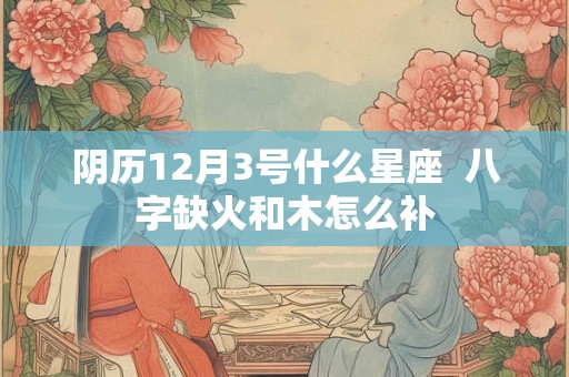 阴历12月3号什么星座  八字缺火和木怎么补