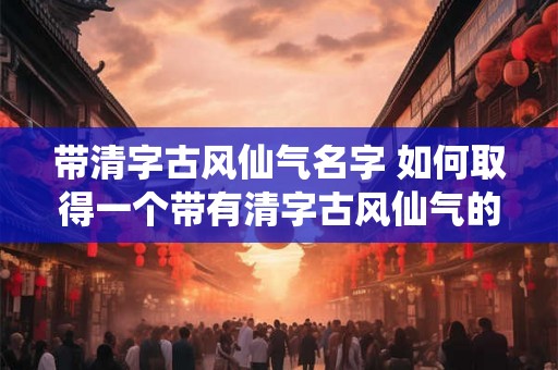 带清字古风仙气名字 如何取得一个带有清字古风仙气的名字