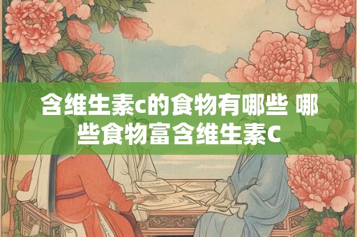 含维生素c的食物有哪些 哪些食物富含维生素C