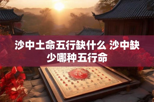 沙中土命五行缺什么 沙中缺少哪种五行命 沙中土命五行缺什么 沙中缺少哪种五行命