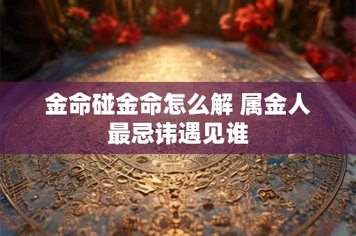 金命碰金命怎么解 属金人最忌讳遇见谁