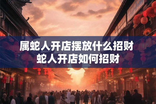 属蛇人开店摆放什么招财 蛇人开店如何招财