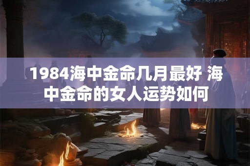 1984海中金命几月最好 海中金命的女人运势如何