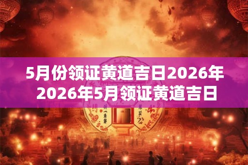 5月份领证黄道吉日2026年 2026年5月领证黄道吉日