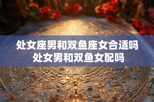 处女座男和双鱼座女合适吗 处女男和双鱼女配吗
