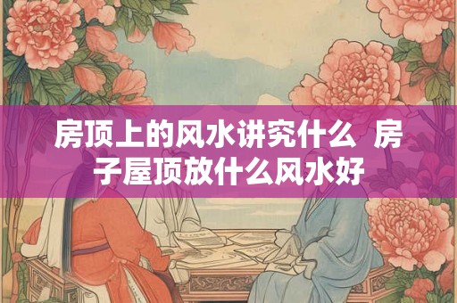 房顶上的风水讲究什么  房子屋顶放什么风水好