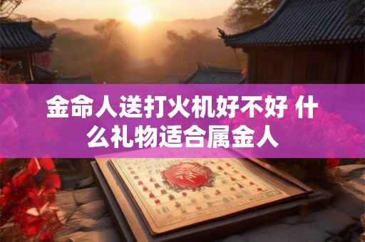 金命人送打火机好不好 什么礼物适合属金人