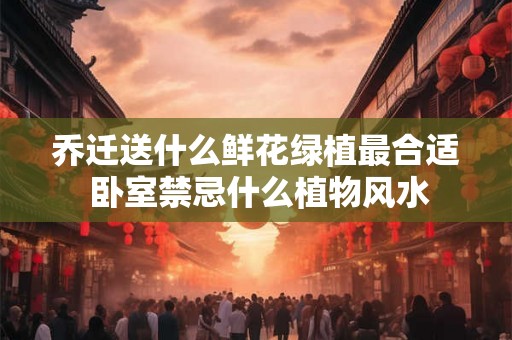 乔迁送什么鲜花绿植最合适 卧室禁忌什么植物风水