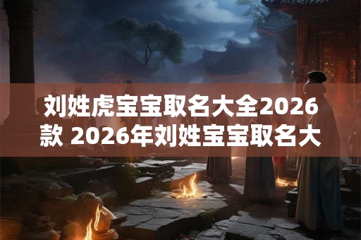刘姓虎宝宝取名大全2026款 2026年刘姓宝宝取名大全