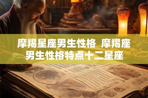 摩羯星座男生性格 摩羯座男生性格特点十二星座 摩羯星座男生性格 摩羯座男生性格特点十二星座