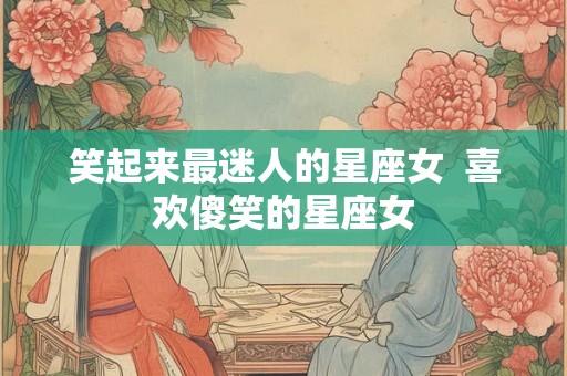 笑起来最迷人的星座女  喜欢傻笑的星座女
