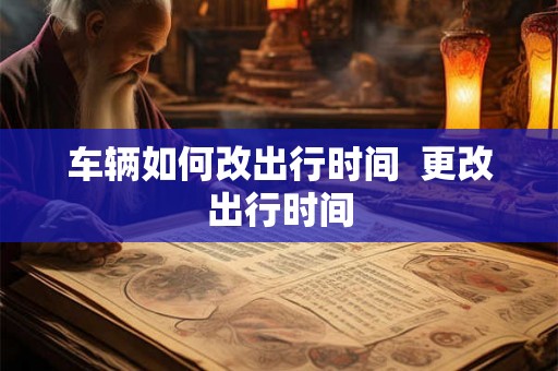 车辆如何改出行时间 更改出行时间 车辆如何改出行时间 更改出行时间