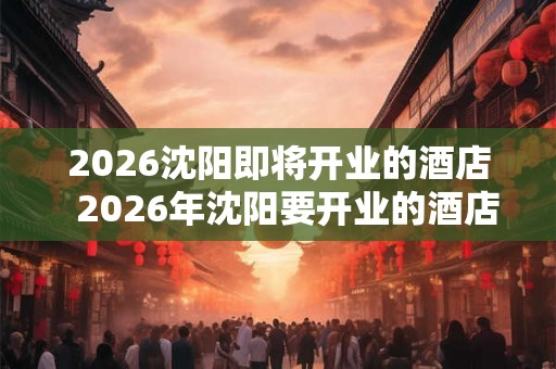 2026沈阳即将开业的酒店  2026年沈阳要开业的酒店