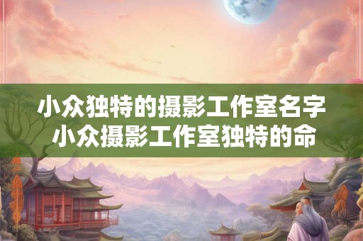 小众独特的摄影工作室名字 小众摄影工作室独特的命名方式是什么 小众独特的摄影工作室名字 小众摄影工作室独特的命名方式是什么
