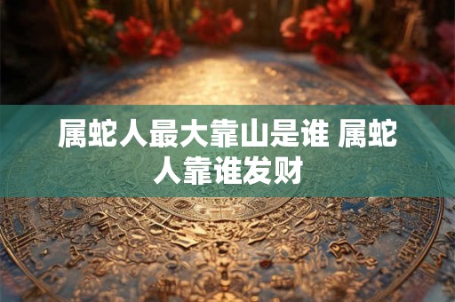 属蛇人最大靠山是谁 属蛇人靠谁发财