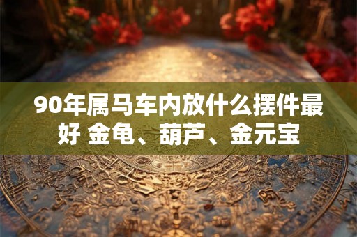90年属马车内放什么摆件最好 金龟、葫芦、金元宝 90年属马车内放什么摆件最好 金龟、葫芦、金元宝