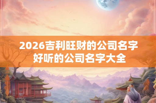 2026吉利旺财的公司名字 好听的公司名字大全 2026吉利旺财的公司名字 好听的公司名字大全