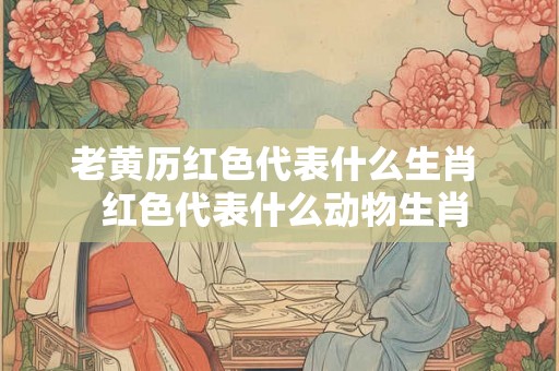 老黄历红色代表什么生肖  红色代表什么动物生肖