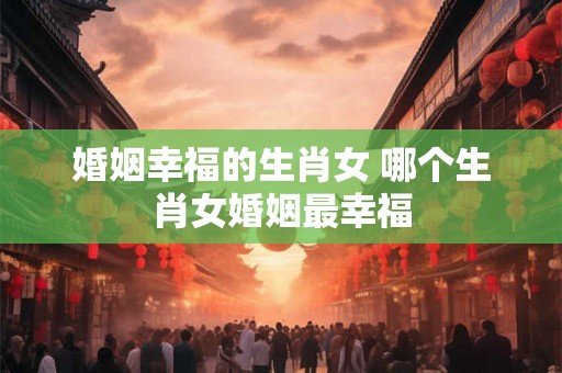 婚姻幸福的生肖女 哪个生肖女婚姻最幸福 婚姻幸福的生肖女 哪个生肖女婚姻最幸福