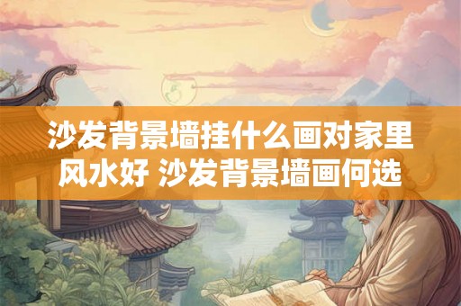 沙发背景墙挂什么画对家里风水好 沙发背景墙画何选家风水如何 沙发背景墙挂什么画对家里风水好 沙发背景墙画何选家风水如何