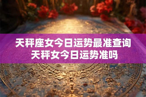 天秤座女今日运势最准查询 天秤女今日运势准吗