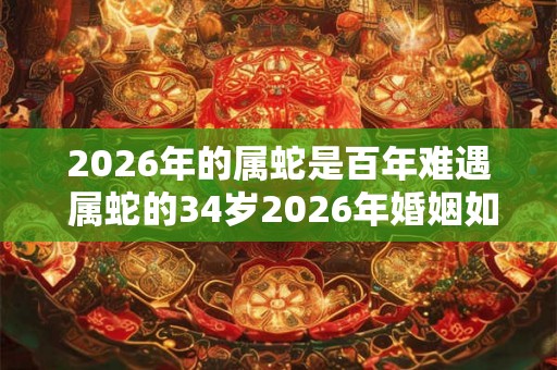 2026年的属蛇是百年难遇 属蛇的34岁2026年婚姻如何
