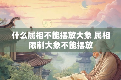 什么属相不能摆放大象 属相限制大象不能摆放 什么属相不能摆放大象 属相限制大象不能摆放