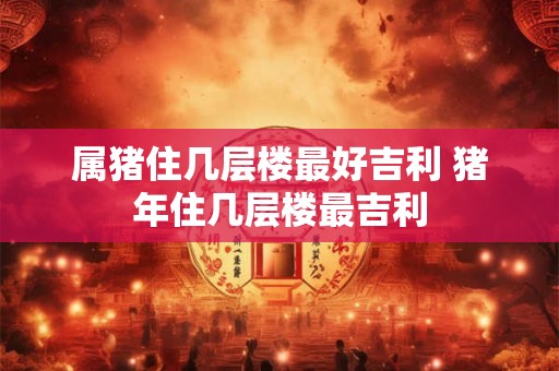 属猪住几层楼最好吉利 猪年住几层楼最吉利 属猪住几层楼最好吉利 猪年住几层楼最吉利