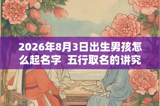 2026年8月3日出生男孩怎么起名字  五行取名的讲究