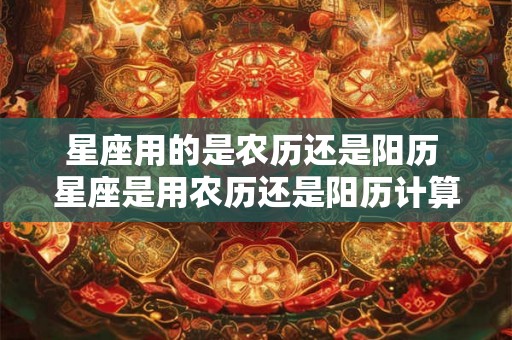 星座用的是农历还是阳历 星座是用农历还是阳历计算的 星座用的是农历还是阳历 星座是用农历还是阳历计算的