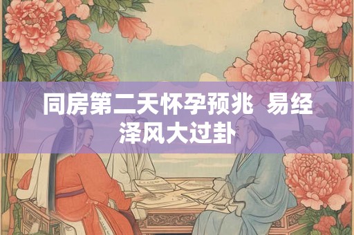 同房第二天怀孕预兆 易经泽风大过卦 同房第二天怀孕预兆 易经泽风大过卦