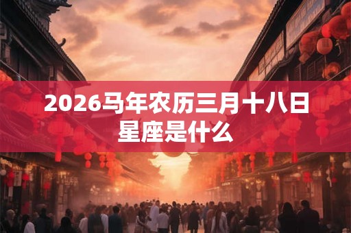 2026马年农历三月十八日星座是什么 2026马年农历三月十八日星座是什么