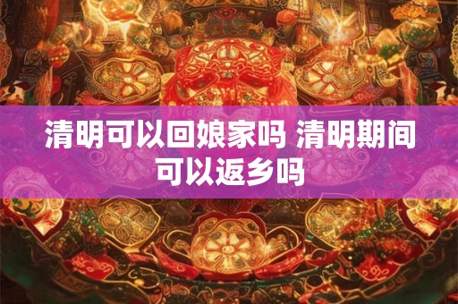 清明可以回娘家吗 清明期间可以返乡吗