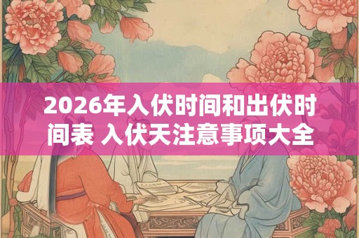 2026年入伏时间和出伏时间表 入伏天注意事项大全
