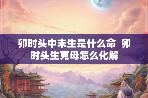 卯时头中末生是什么命  卯时头生克母怎么化解