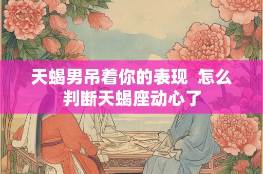天蝎男吊着你的表现  怎么判断天蝎座动心了