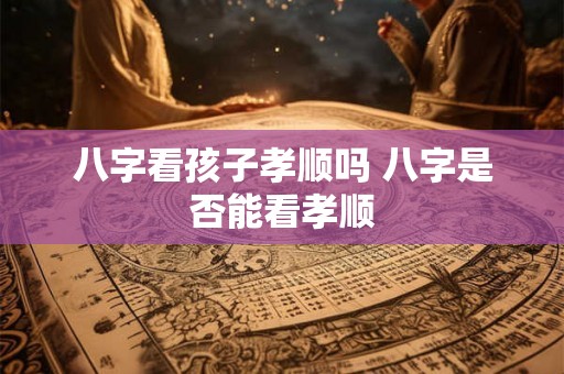 八字看孩子孝顺吗 八字是否能看孝顺