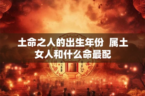 土命之人的出生年份 属土女人和什么命最配 土命之人的出生年份 属土女人和什么命最配