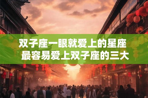 双子座一眼就爱上的星座  最容易爱上双子座的三大星座