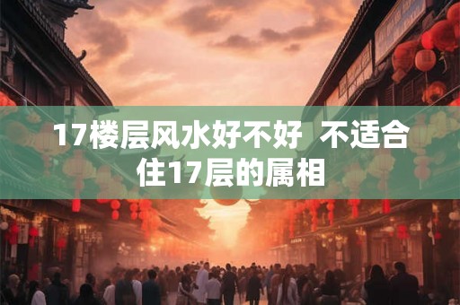 17楼层风水好不好 不适合住17层的属相 17楼层风水好不好 不适合住17层的属相